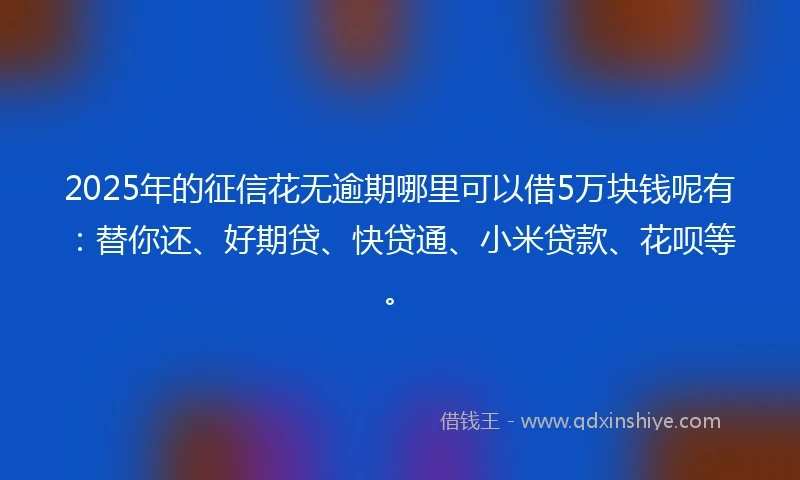 2025年的征信花无逾期哪里可以借5万块钱呢有：替你还、好期贷、快贷通、小米贷款、花呗等。
