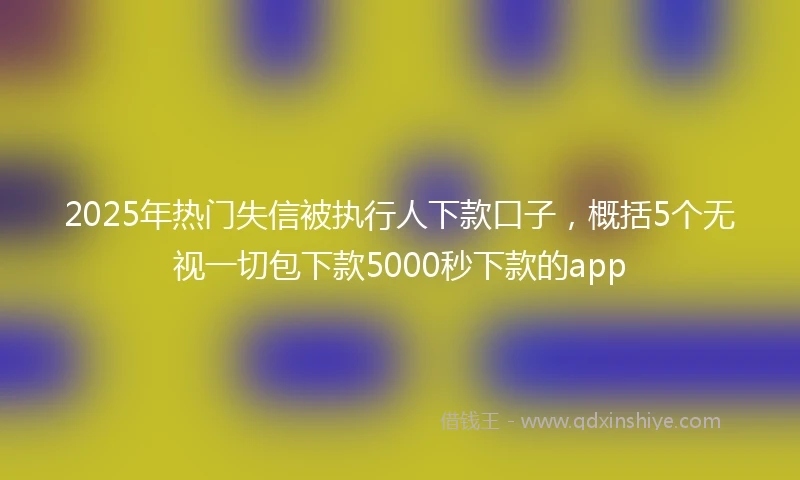 2025年热门失信被执行人下款口子，概括5个无视一切包下款5000秒下款的app