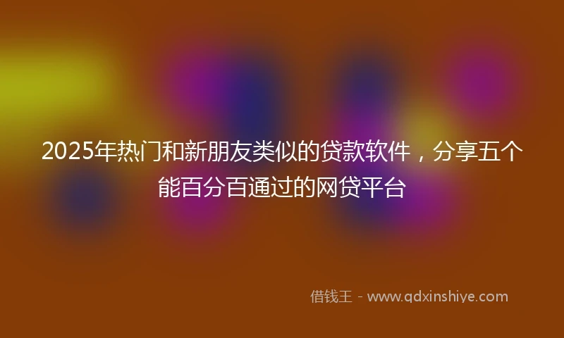 2025年热门和新朋友类似的贷款软件，分享五个能百分百通过的网贷平台