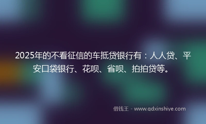 2025年的不看征信的车抵贷银行有：人人贷、平安口袋银行、花呗、省呗、拍拍贷等。