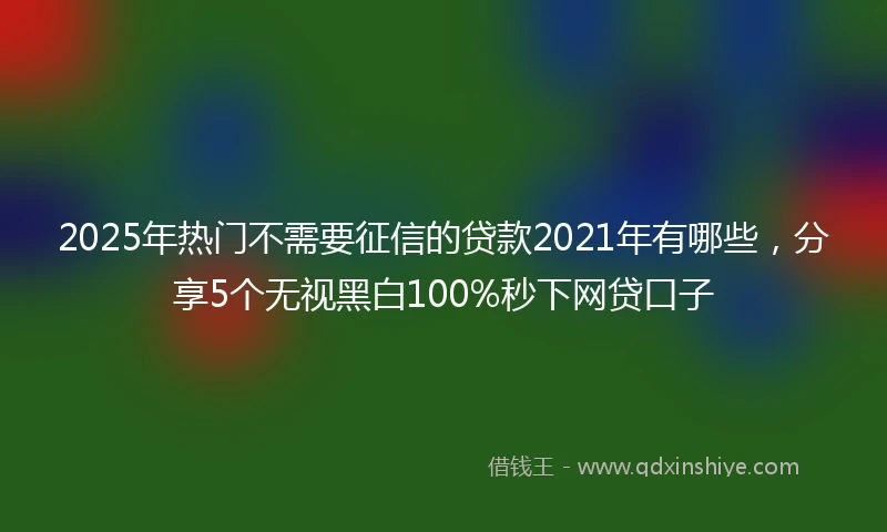 2025年热门不需要征信的贷款2021年有哪些，分享5个无视黑白100%秒下网贷口子