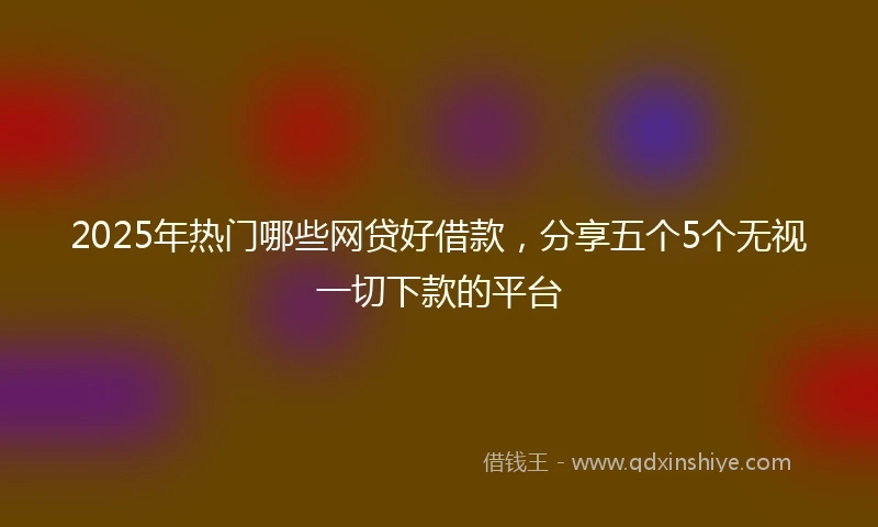 2025年热门哪些网贷好借款，分享五个5个无视一切下款的平台