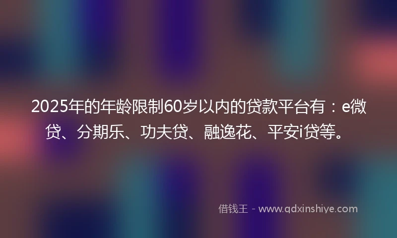 2025年的年龄限制60岁以内的贷款平台有：e微贷、分期乐、功夫贷、融逸花、平安i贷等。