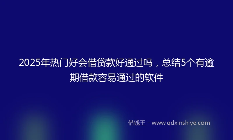 2025年热门好会借贷款好通过吗，总结5个有逾期借款容易通过的软件