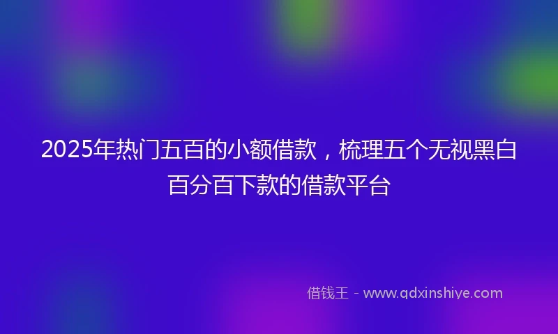 2025年热门五百的小额借款，梳理五个无视黑白百分百下款的借款平台