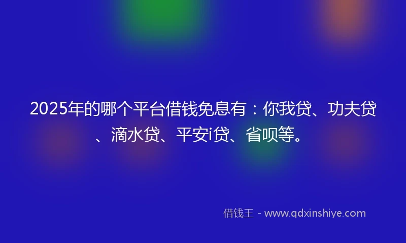 2025年的哪个平台借钱免息有：你我贷、功夫贷、滴水贷、平安i贷、省呗等。