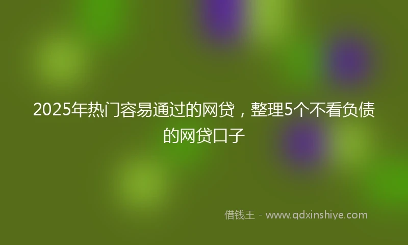 2025年热门容易通过的网贷，整理5个不看负债的网贷口子