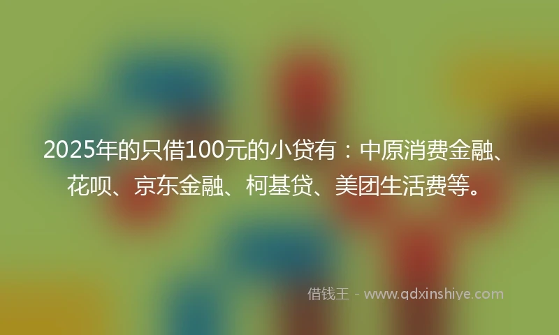 2025年的只借100元的小贷有：中原消费金融、花呗、京东金融、柯基贷、美团生活费等。