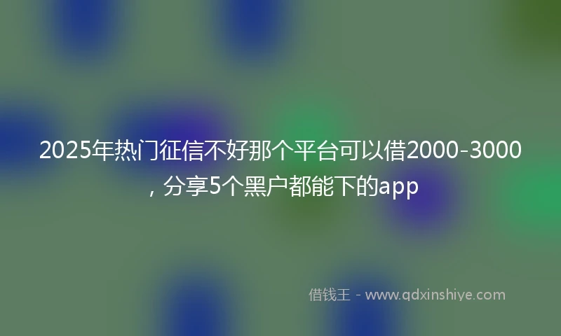 2025年热门征信不好那个平台可以借2000-3000，分享5个黑户都能下的app