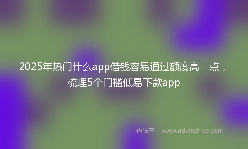 2025年热门什么app借钱容易通过额度高一点，梳理5个门槛低易下款app