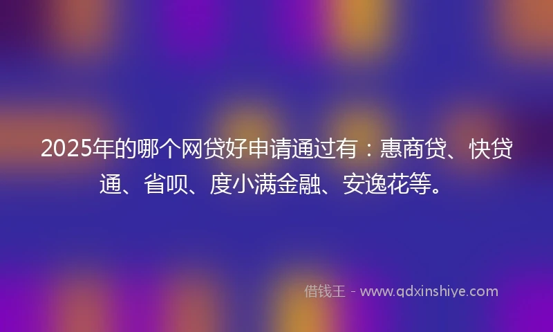 2025年的哪个网贷好申请通过有：惠商贷、快贷通、省呗、度小满金融、安逸花等。