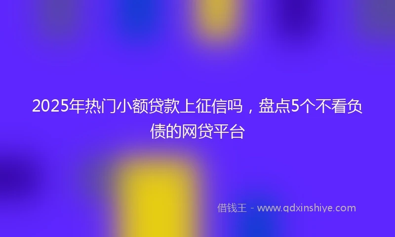 2025年热门小额贷款上征信吗，盘点5个不看负债的网贷平台