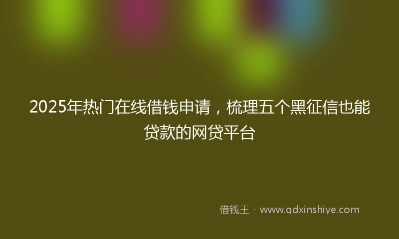 2025年热门在线借钱申请，梳理五个黑征信也能贷款的网贷平台