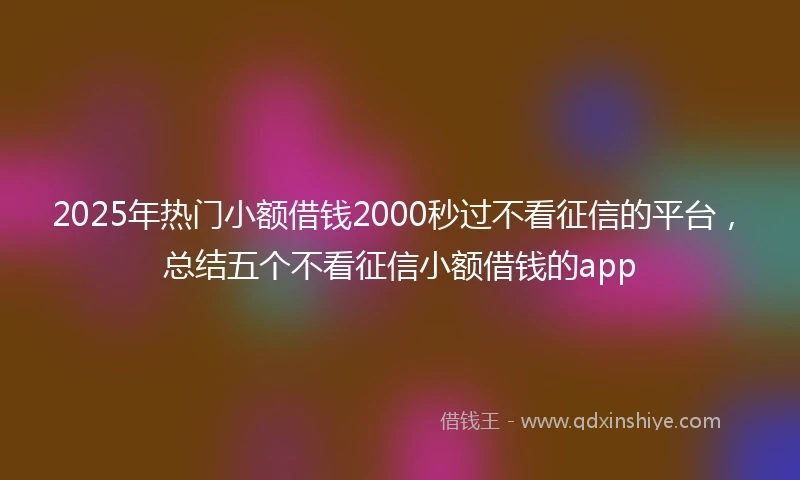 2025年热门小额借钱2000秒过不看征信的平台，总结五个不看征信小额借钱的app