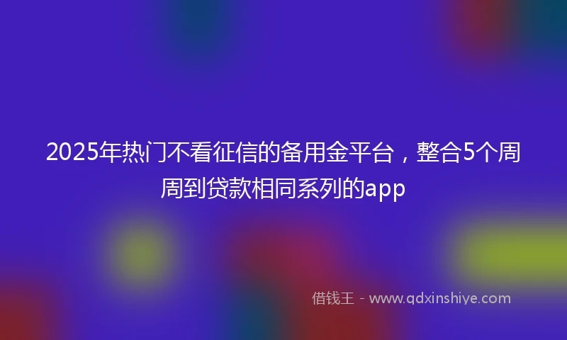 2025年热门不看征信的备用金平台，整合5个周周到贷款相同系列的app
