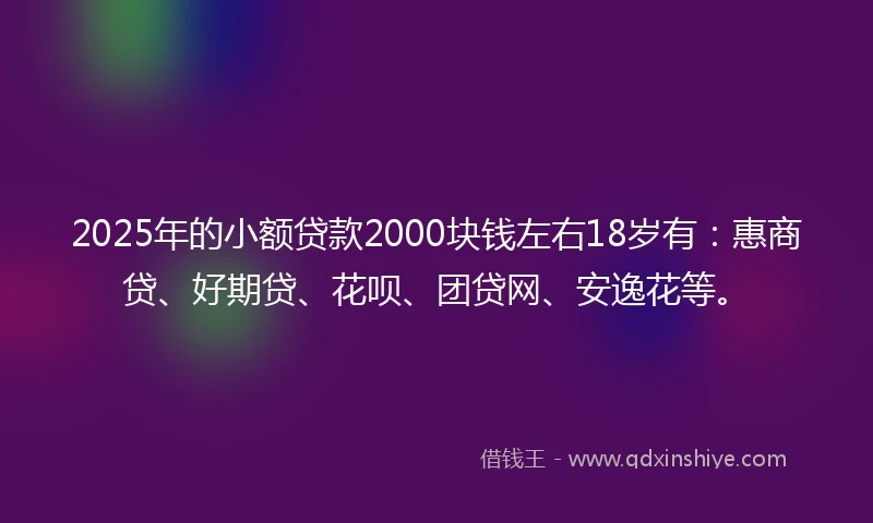 2025年的小额贷款2000块钱左右18岁有：惠商贷、好期贷、花呗、团贷网、安逸花等。