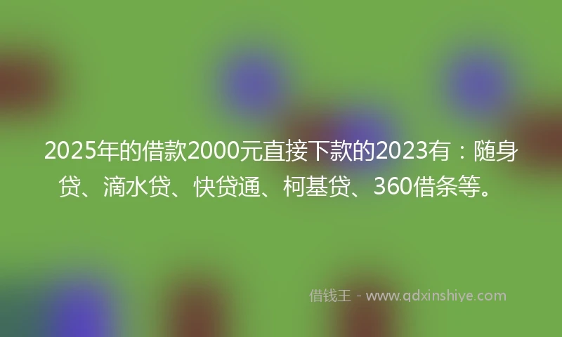 2025年的借款2000元直接下款的2023有：随身贷、滴水贷、快贷通、柯基贷、360借条等。