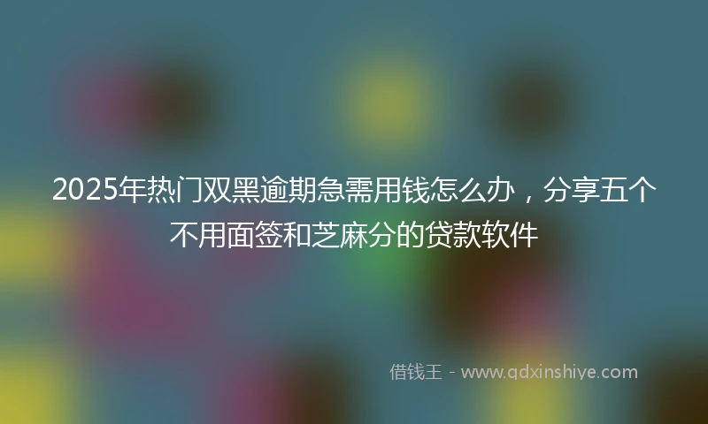 2025年热门双黑逾期急需用钱怎么办，分享五个不用面签和芝麻分的贷款软件
