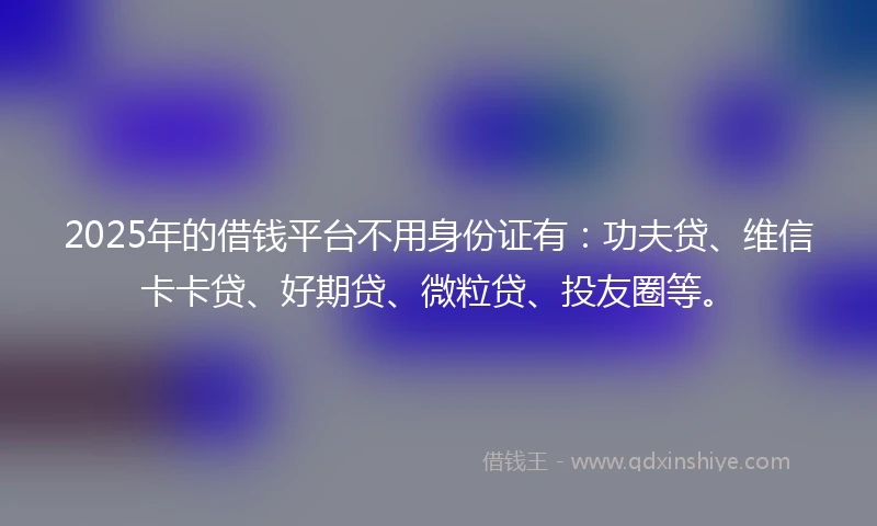 2025年的借钱平台不用身份证有：功夫贷、维信卡卡贷、好期贷、微粒贷、投友圈等。