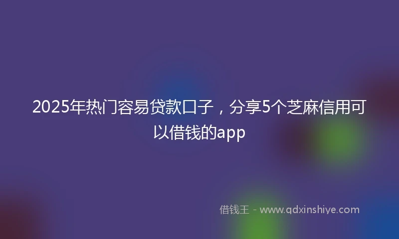 2025年热门容易贷款口子,分享5个芝麻信用可以借钱的app