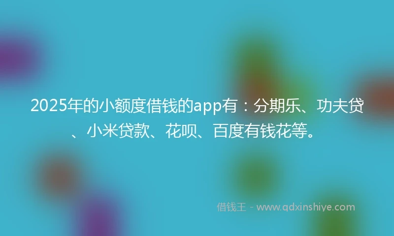 2025年的小额度借钱的app有：分期乐、功夫贷、小米贷款、花呗、百度有钱花等。