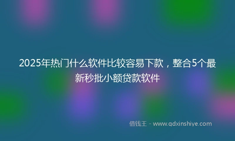 2025年热门什么软件比较容易下款，整合5个最新秒批小额贷款软件