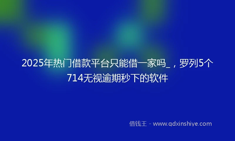 2025年热门借款平台只能借一家吗_，罗列5个714无视逾期秒下的软件
