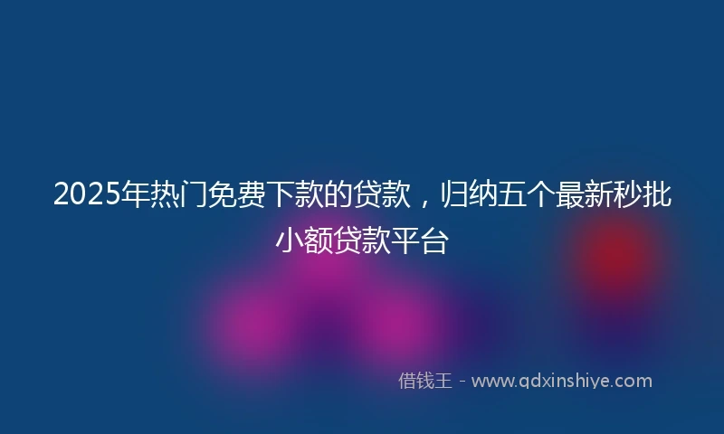 2025年热门免费下款的贷款，归纳五个最新秒批小额贷款平台
