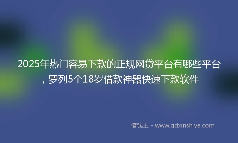 2025年热门容易下款的正规网贷平台有哪些平台，罗列5个18岁借款神器快速下款软件