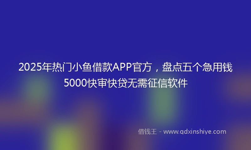 2025年热门小鱼借款APP官方，盘点五个急用钱5000快审快贷无需征信软件