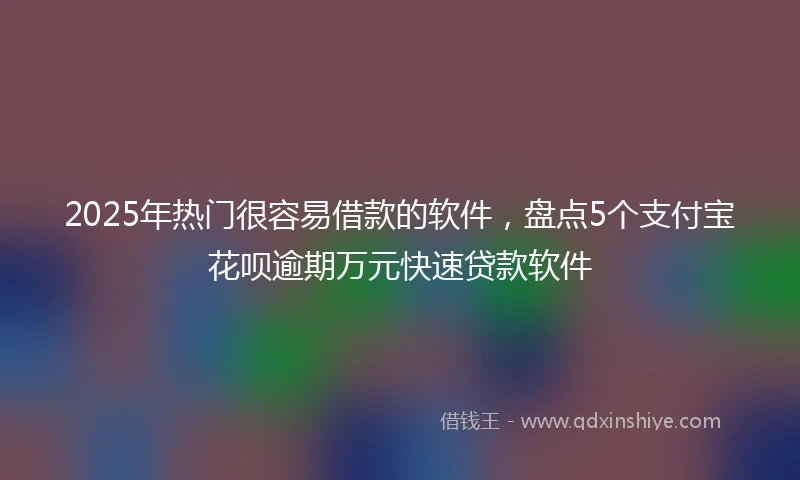 2025年热门很容易借款的软件，盘点5个支付宝花呗逾期万元快速贷款软件