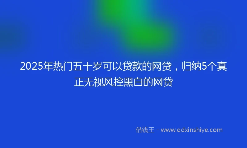 2025年热门五十岁可以贷款的网贷，归纳5个真正无视风控黑白的网贷