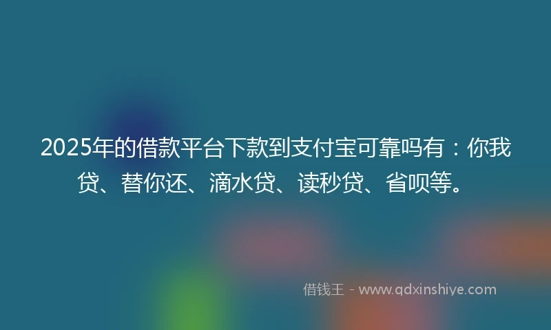 2025年的借款平台下款到支付宝可靠吗有：你我贷、替你还、滴水贷、读秒贷、省呗等。
