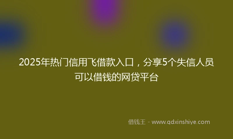 2025年热门信用飞借款入口，分享5个失信人员可以借钱的网贷平台