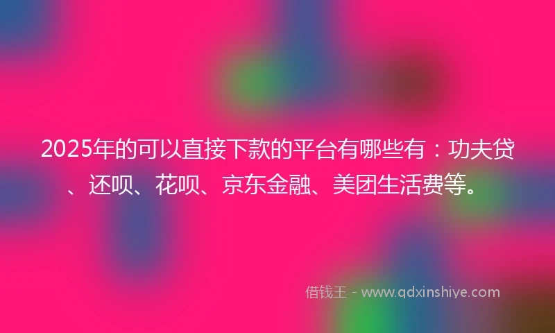 2025年的可以直接下款的平台有哪些有：功夫贷、还呗、花呗、京东金融、美团生活费等。