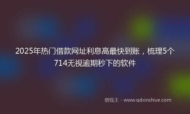 2025年热门借款网址利息高最快到账，梳理5个714无视逾期秒下的软件