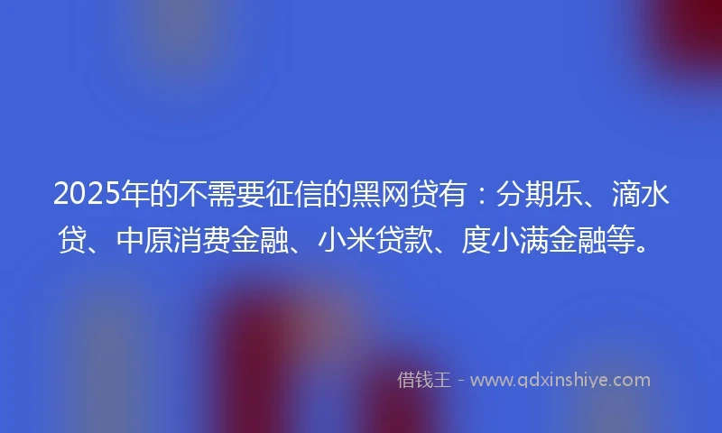 2025年的不需要征信的黑网贷有：分期乐、滴水贷、中原消费金融、小米贷款、度小满金融等。
