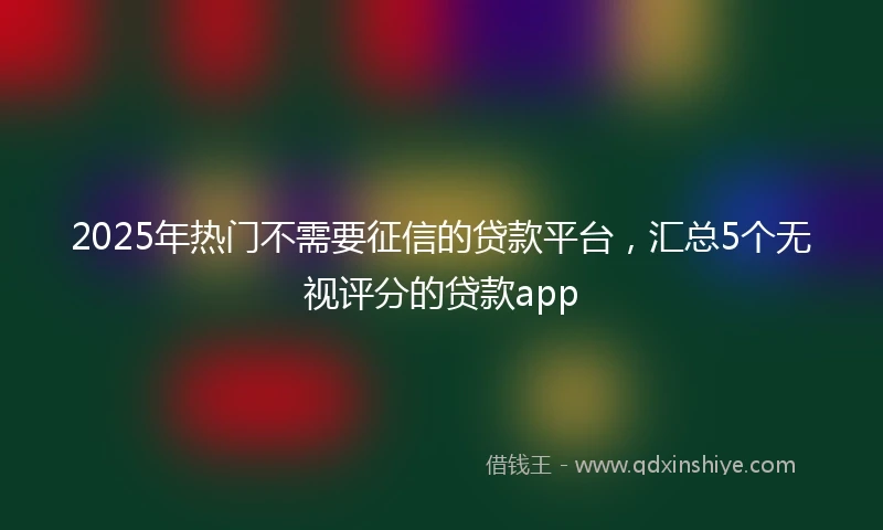 2025年热门不需要征信的贷款平台，汇总5个无视评分的贷款app