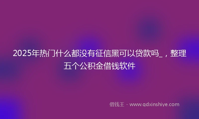 2025年热门什么都没有征信黑可以贷款吗_，整理五个公积金借钱软件