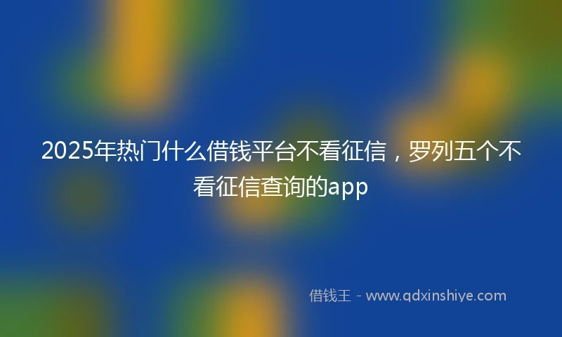 2025年热门什么借钱平台不看征信，罗列五个不看征信查询的app
