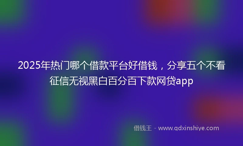 2025年热门哪个借款平台好借钱，分享五个不看征信无视黑白百分百下款网贷app