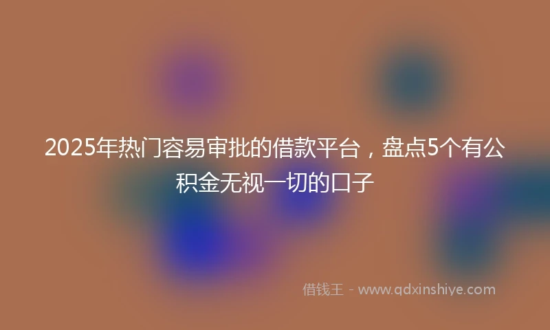 2025年热门容易审批的借款平台，盘点5个有公积金无视一切的口子