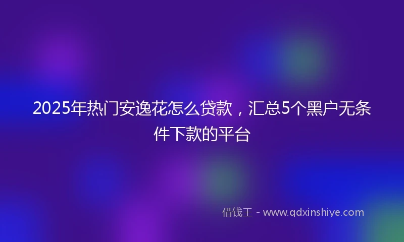 2025年热门安逸花怎么贷款，汇总5个黑户无条件下款的平台