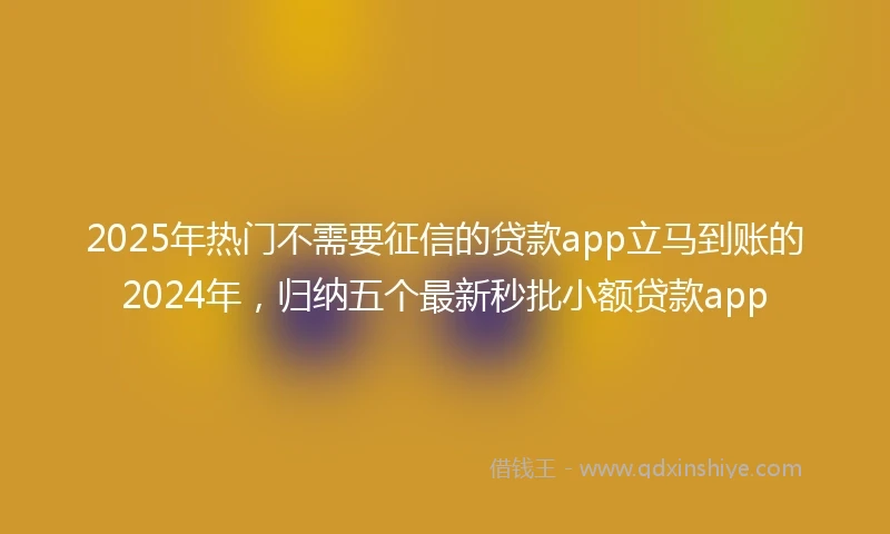 2025年热门不需要征信的贷款app立马到账的2024年，归纳五个最新秒批小额贷款app