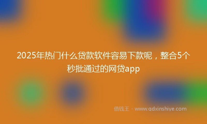 2025年热门什么贷款软件容易下款呢，整合5个秒批通过的网贷app