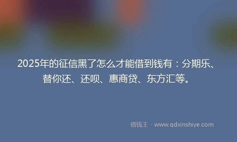 2025年的征信黑了怎么才能借到钱有：分期乐、替你还、还呗、惠商贷、东方汇等。