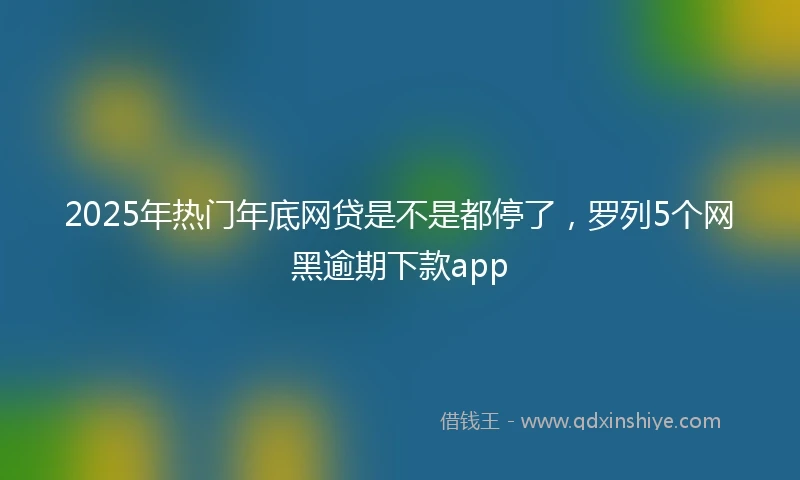 2025年热门年底网贷是不是都停了，罗列5个网黑逾期下款app