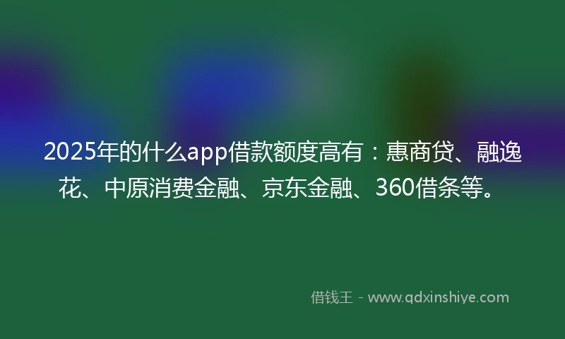 2025年的什么app借款额度高有：惠商贷、融逸花、中原消费金融、京东金融、360借条等。
