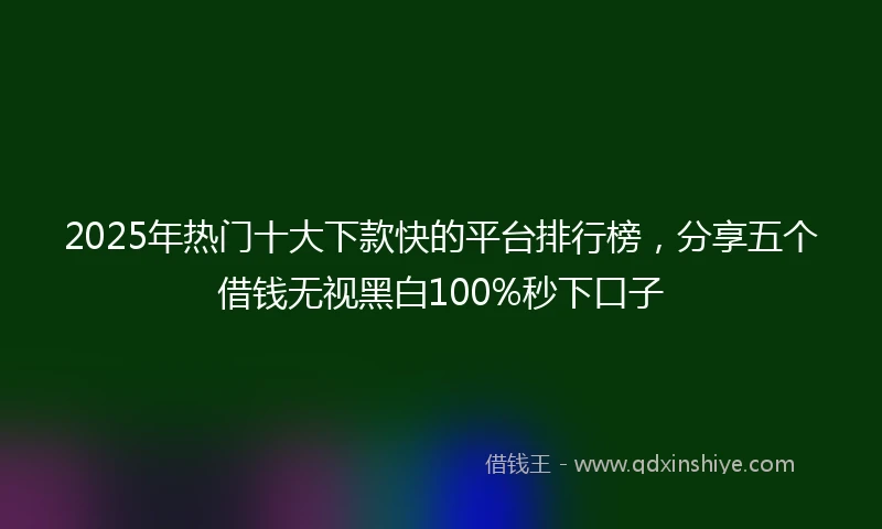 2025年热门十大下款快的平台排行榜，分享五个借钱无视黑白100%秒下口子