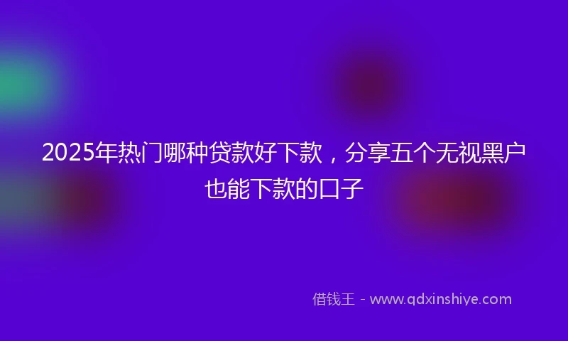 2025年热门哪种贷款好下款，分享五个无视黑户也能下款的口子